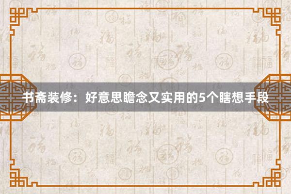 书斋装修：好意思瞻念又实用的5个瞎想手段