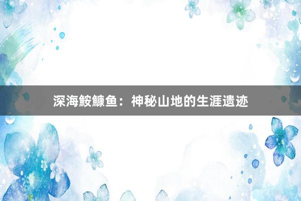 深海鮟鱇鱼：神秘山地的生涯遗迹