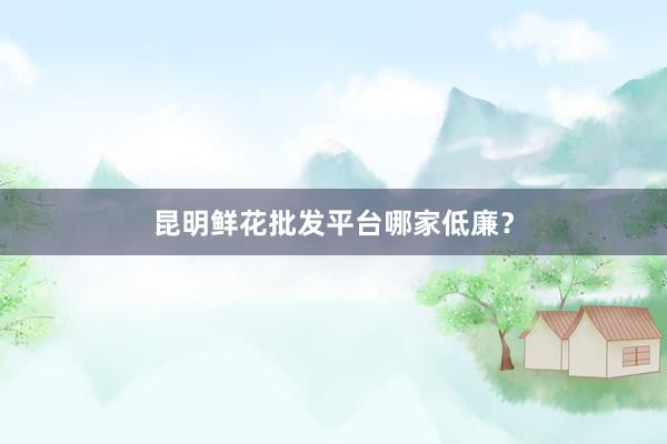 昆明鲜花批发平台哪家低廉？