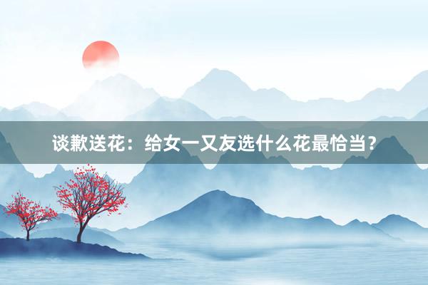 谈歉送花：给女一又友选什么花最恰当？
