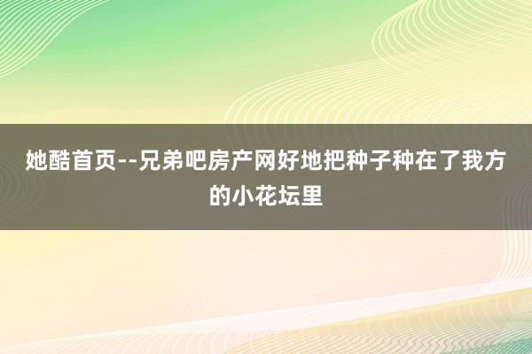 她酷首页--兄弟吧房产网好地把种子种在了我方的小花坛里